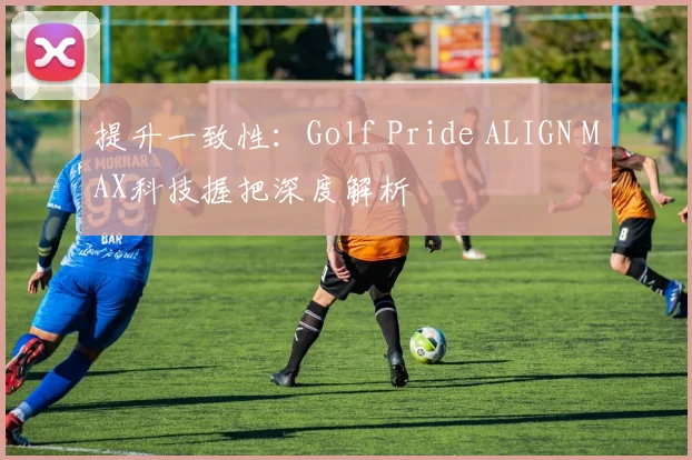 提升一致性：Golf Pride ALIGN MAX科技握把深度解析
