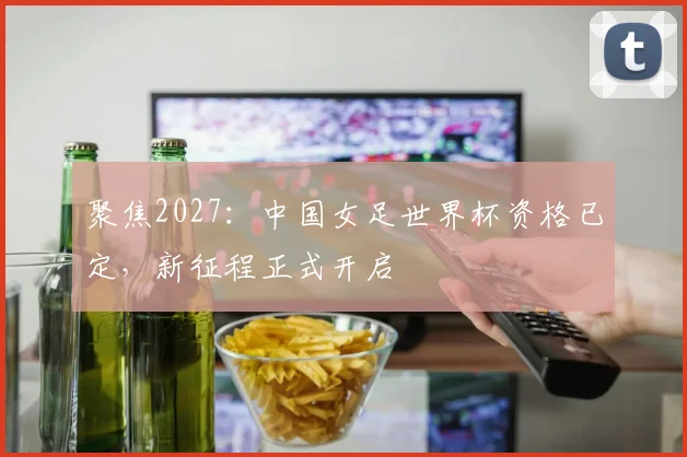 聚焦2027：中国女足世界杯资格已定，新征程正式开启