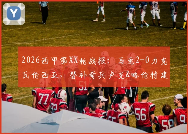 2026西甲第XX轮战报:马竞2-0力克瓦伦西亚,替补奇兵卢克&略伦特建功,附全场录像回放及积分榜解读