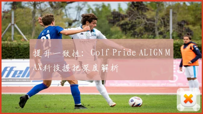 提升一致性：Golf Pride ALIGN MAX科技握把深度解析