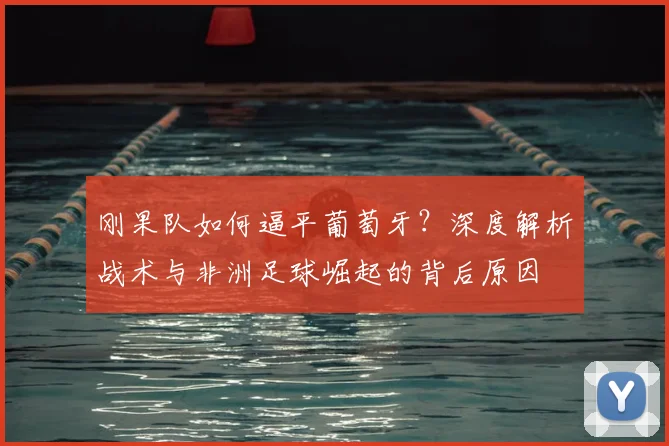 刚果队如何逼平葡萄牙?深度解析战术与非洲足球崛起的背后原因