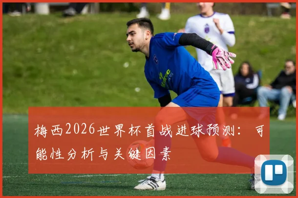 梅西2026世界杯首战进球预测：可能性分析与关键因素