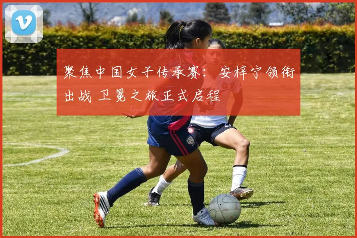聚焦中国女子传承赛：安梓宁领衔出战 卫冕之旅正式启程