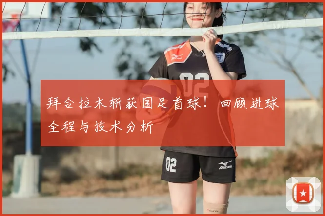 拜合拉木斩获国足首球！回顾进球全程与技术分析