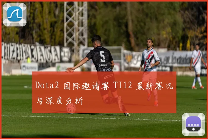 Dota2 国际邀请赛 TI12 最新赛况与深度分析