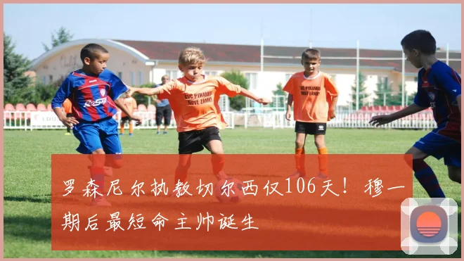 罗森尼尔执教切尔西仅106天!穆一期后最短命主帅诞生