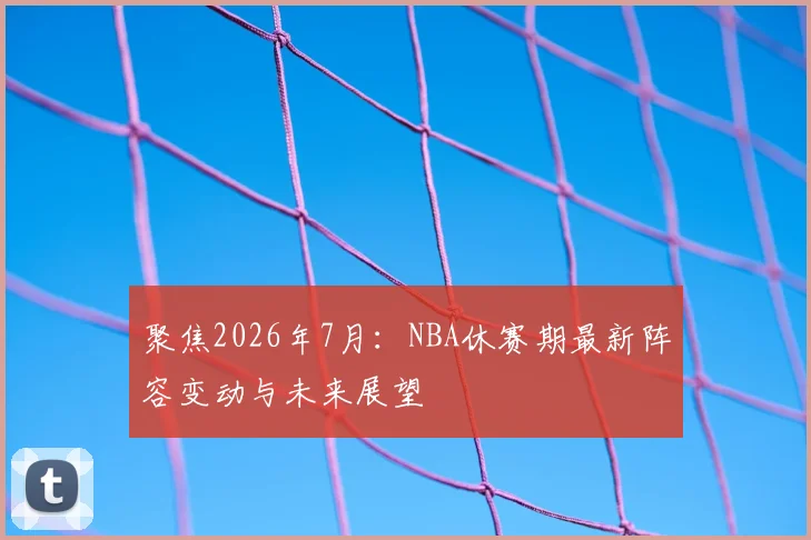 聚焦2026年7月:NBA休赛期最新阵容变动与未来展望
