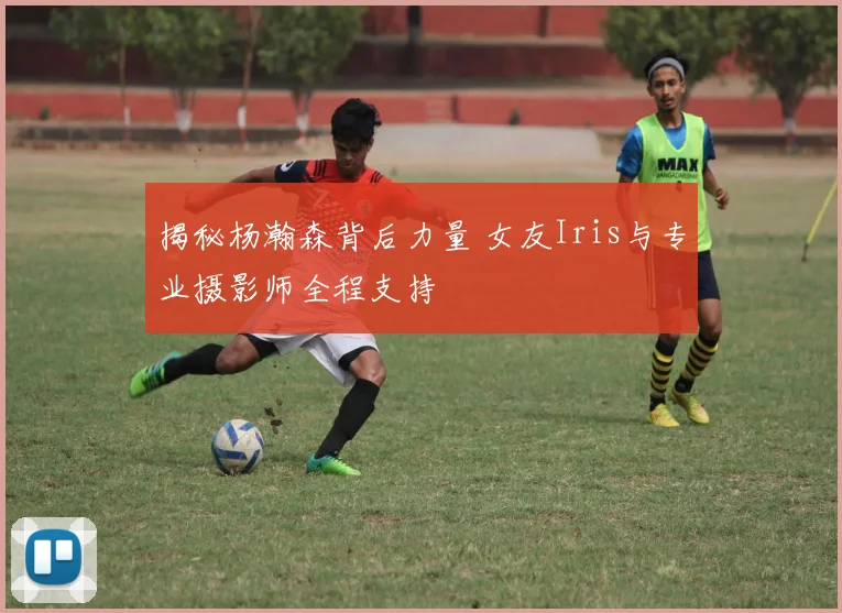 揭秘杨瀚森背后力量 女友Iris与专业摄影师全程支持