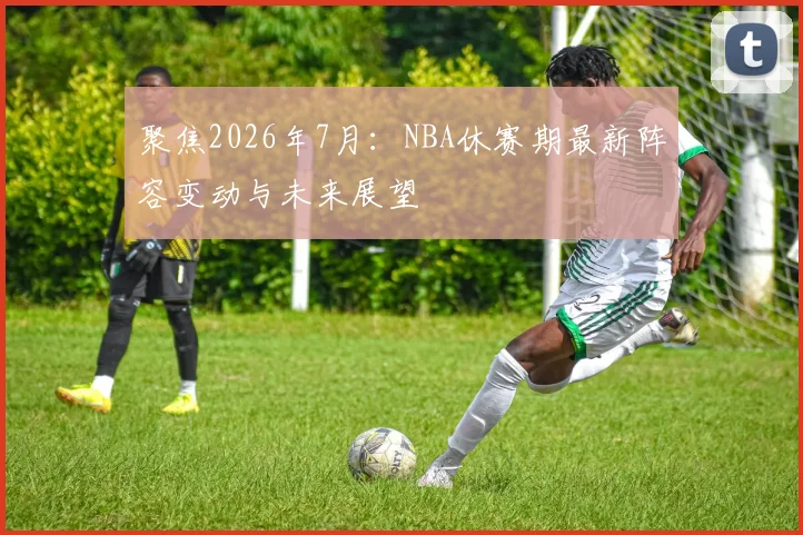 聚焦2026年7月:NBA休赛期最新阵容变动与未来展望
