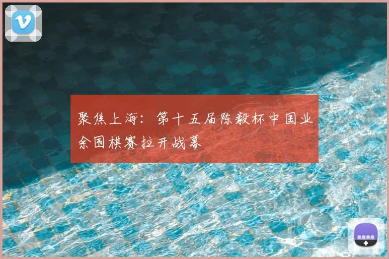 聚焦上海：第十五届陈毅杯中国业余围棋赛拉开战幕