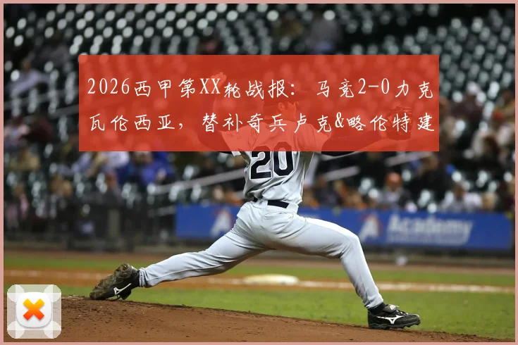 2026西甲第XX轮战报:马竞2-0力克瓦伦西亚,替补奇兵卢克&略伦特建功,附全场录像回放及积分榜解读