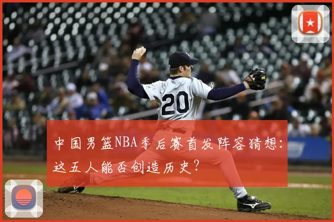 中国男篮NBA季后赛首发阵容猜想:这五人能否创造历史?
