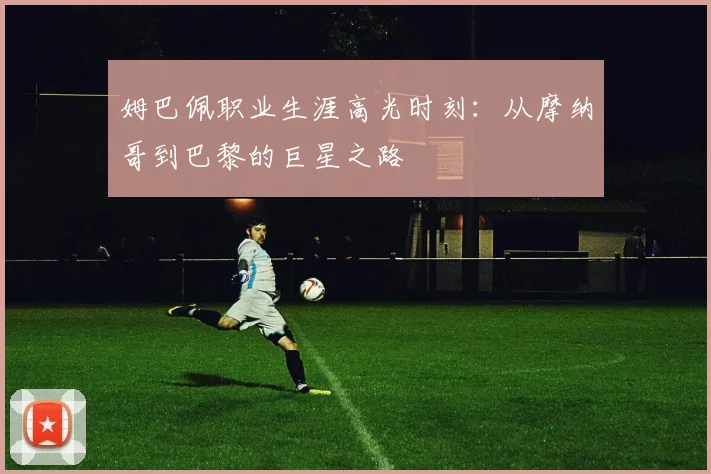 姆巴佩职业生涯高光时刻：从摩纳哥到巴黎的巨星之路