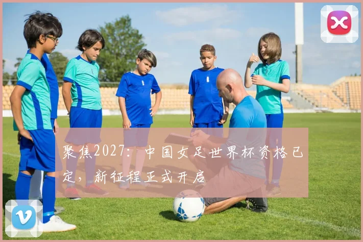 聚焦2027：中国女足世界杯资格已定，新征程正式开启