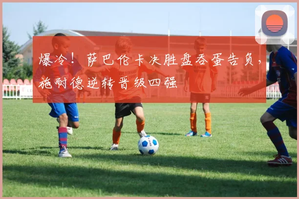 爆冷！萨巴伦卡决胜盘吞蛋告负，施耐德逆转晋级四强