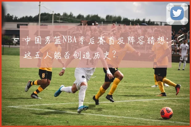 中国男篮NBA季后赛首发阵容猜想：这五人能否创造历史？
