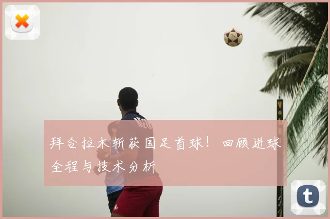 拜合拉木斩获国足首球！回顾进球全程与技术分析