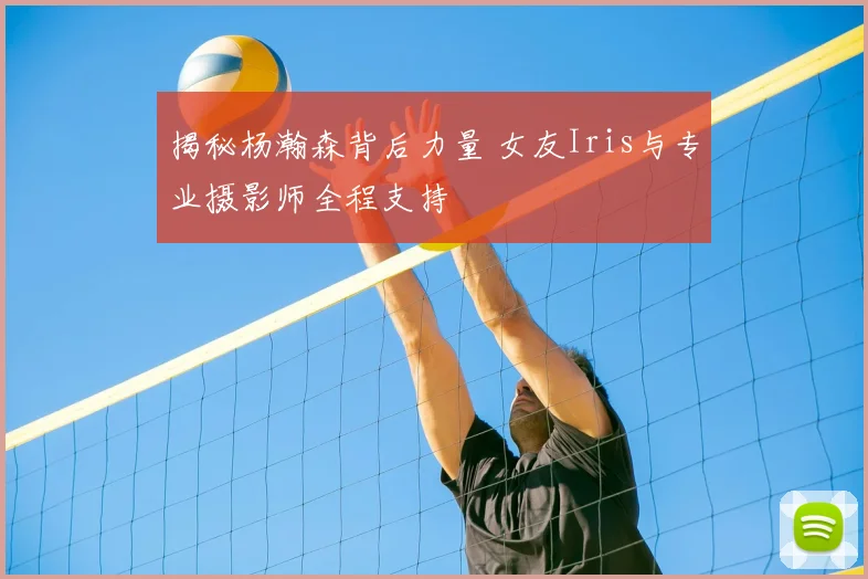 揭秘杨瀚森背后力量 女友Iris与专业摄影师全程支持